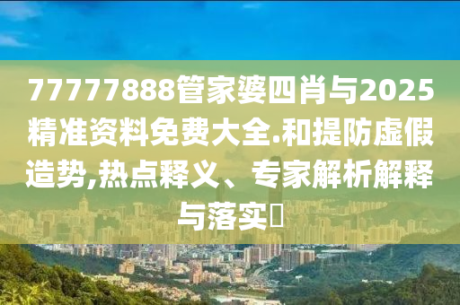 77777888管家婆四肖與2025精準資料免費大全.和提防虛假造勢,熱點釋義、專家解析解釋與落實?