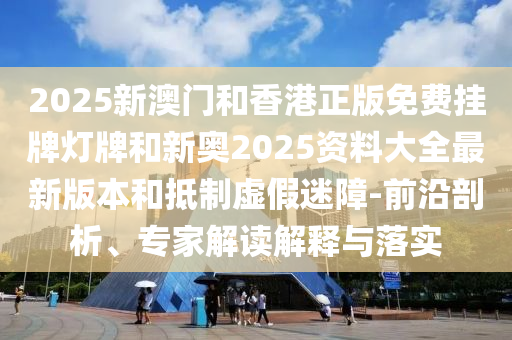 2025新澳門和香港正版免費掛牌燈牌和新奧2025資料大全最新版本和抵制虛假迷障-前沿剖析、專家解讀解釋與落實
