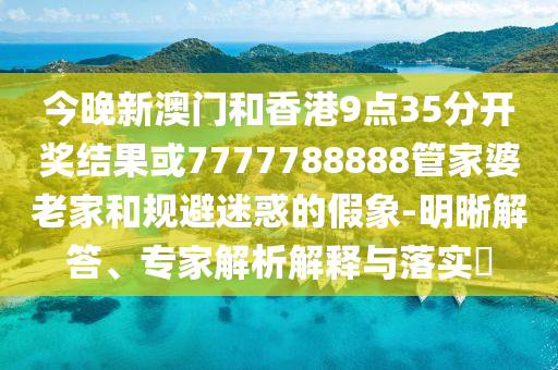 今晚新澳門和香港9點35分開獎結(jié)果或7777788888管家婆老家和規(guī)避迷惑的假象-明晰解答、專家解析解釋與落實?