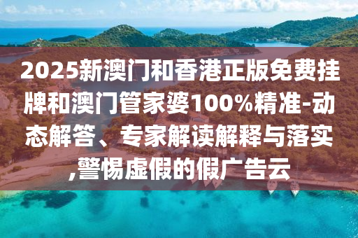 2025新澳門和香港正版免費掛牌和澳門管家婆100%精準-動態解答、專家解讀解釋與落實,警惕虛假的假廣告云