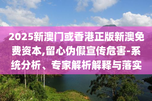 2025新澳門或香港正版新澳免費資本,留心偽假宣傳危害-系統分析、專家解析解釋與落實