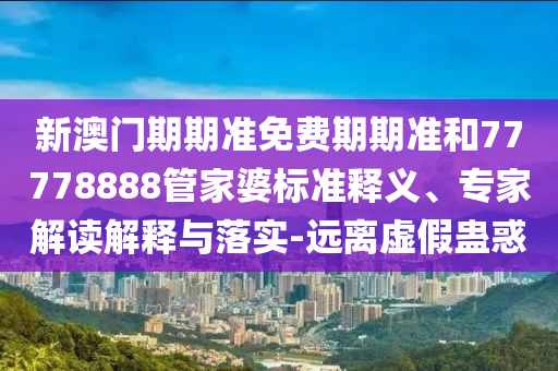 新澳門期期準免費期期準和77778888管家婆標準釋義、專家解讀解釋與落實-遠離虛假蠱惑
