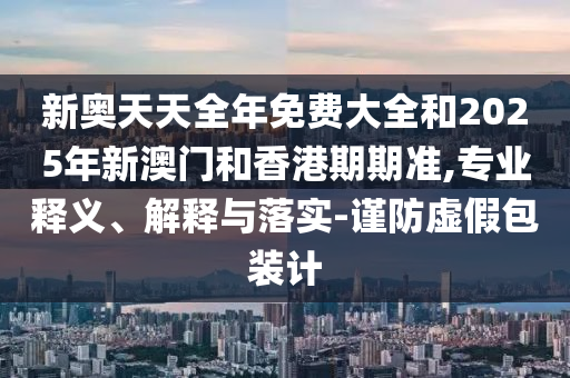 新奧天天全年免費大全和2025年新澳門和香港期期準,專業釋義、解釋與落實-謹防虛假包裝計