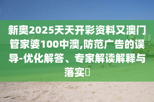 新奧2025天天開彩資料又澳門管家婆100中澳,防范廣告的誤導-優化解答、專家解讀解釋與落實?