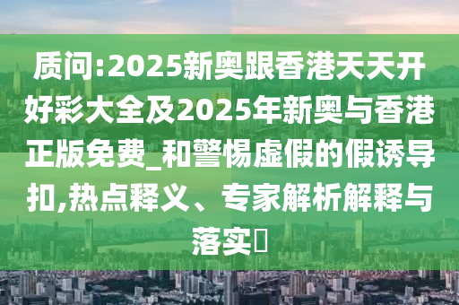 質問:2025新奧跟香港天天開好彩大全及2025年新奧與香港正版免費_和警惕虛假的假誘導扣,熱點釋義、專家解析解釋與落實?