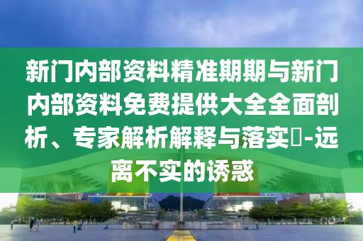 新門內部資料精準期期與新門內部資料免費提供大全全面剖析、專家解析解釋與落實?-遠離不實的誘惑
