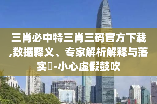 三肖必中特三肖三碼官方下載,數(shù)據(jù)釋義、專家解析解釋與落實(shí)?-小心虛假鼓吹