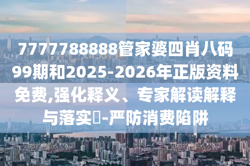 7777788888管家婆四肖八碼99期和2025-2026年正版資料免費,強化釋義、專家解讀解釋與落實?-嚴防消費陷阱