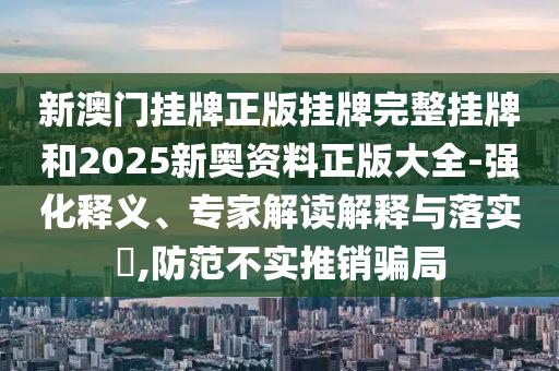 新澳門掛牌正版掛牌完整掛牌和2025新奧資料正版大全-強(qiáng)化釋義、專家解讀解釋與落實(shí)?,防范不實(shí)推銷騙局