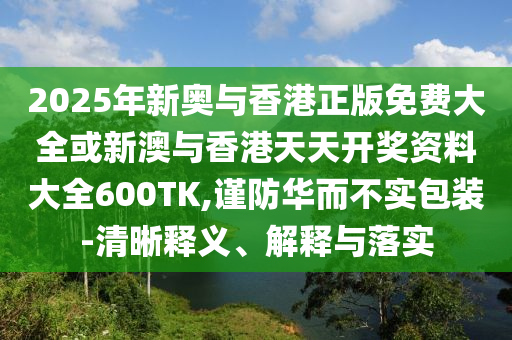 2025年新奧與香港正版免費大全或新澳與香港天天開獎資料大全600TK,謹防華而不實包裝-清晰釋義、解釋與落實