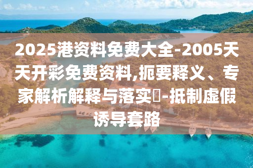 2025港資料免費大全-2005天天開彩免費資料,扼要釋義、專家解析解釋與落實?-抵制虛假誘導(dǎo)套路