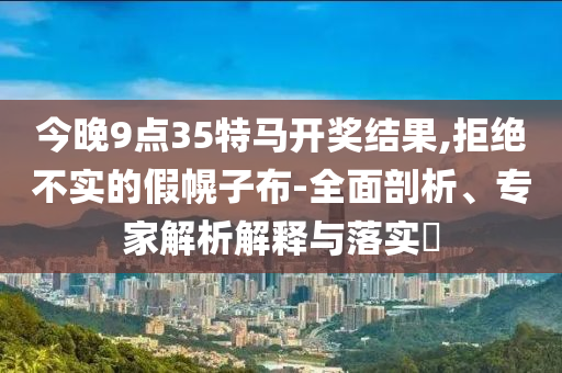 今晚9點35特馬開獎結果,拒絕不實的假幌子布-全面剖析、專家解析解釋與落實?