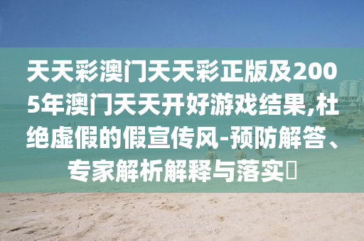 天天彩澳門天天彩正版及2005年澳門天天開好游戲結(jié)果,杜絕虛假的假宣傳風(fēng)-預(yù)防解答、專家解析解釋與落實(shí)?