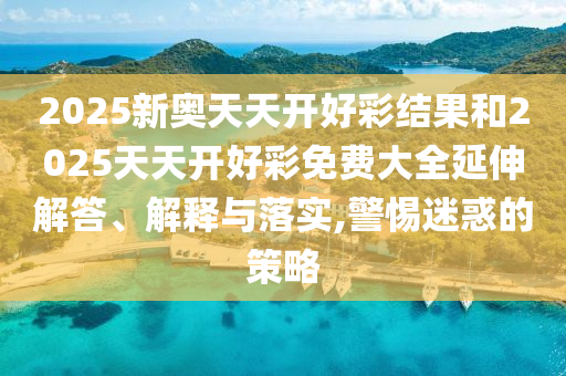 2025新奧天天開好彩結果和2025天天開好彩免費大全延伸解答、解釋與落實,警惕迷惑的策略
