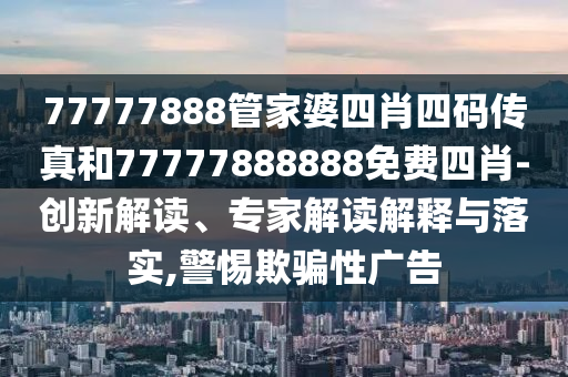 77777888管家婆四肖四碼傳真和77777888888免費四肖-創新解讀、專家解讀解釋與落實,警惕欺騙性廣告