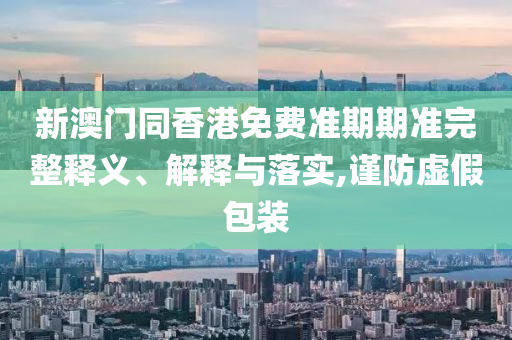 新澳門同香港免費(fèi)準(zhǔn)期期準(zhǔn)完整釋義、解釋與落實(shí),謹(jǐn)防虛假包裝