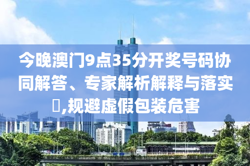 今晚澳門9點35分開獎號碼協同解答、專家解析解釋與落實?,規避虛假包裝危害