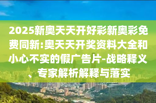 2025新奧天天開好彩新奧彩免費同新:奧天天開獎資料大全和小心不實的假廣告片-戰略釋義、專家解析解釋與落實