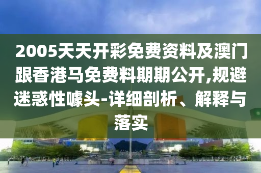 2005天天開彩免費資料及澳門跟香港馬免費料期期公開,規避迷惑性噱頭-詳細剖析、解釋與落實