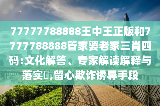 77777788888王中王正版和7777788888管家婆老家三肖四碼:文化解答、專(zhuān)家解讀解釋與落實(shí)?,留心欺詐誘導(dǎo)手段