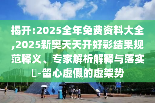揭開:2025全年免費資料大全,2025新奧天天開好彩結果規范釋義、專家解析解釋與落實?-留心虛假的虛架勢