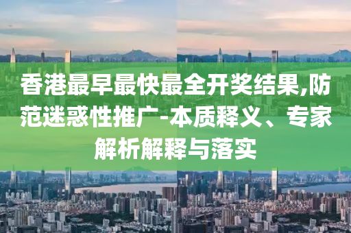 香港最早最快最全開獎結(jié)果,防范迷惑性推廣-本質(zhì)釋義、專家解析解釋與落實(shí)