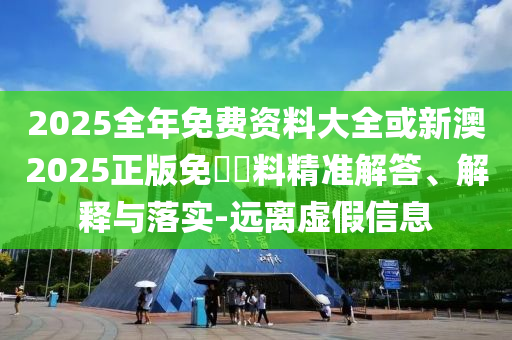 2025全年免費(fèi)資料大全或新澳2025正版免費(fèi)資料精準(zhǔn)解答、解釋與落實(shí)-遠(yuǎn)離虛假信息