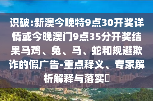 識破:新澳今晚特9點30開獎詳情或今晚澳門9點35分開獎結果馬雞、兔、馬、蛇和規避欺詐的假廣告-重點釋義、專家解析解釋與落實?