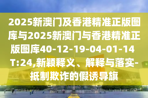 2025新澳門及香港精準正版圖庫與2025新澳門與香港精準正版圖庫40-12-19-04-01-14 T:24,新穎釋義、解釋與落實-抵制欺詐的假誘導旗