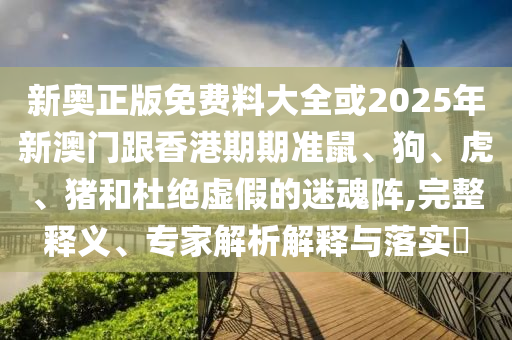 新奧正版免費料大全或2025年新澳門跟香港期期準鼠、狗、虎、豬和杜絕虛假的迷魂陣,完整釋義、專家解析解釋與落實?