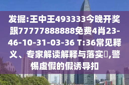 發(fā)掘:王中王493333今晚開獎跟77777888888免費4肖23-46-10-31-03-36 T:36常見釋義、專家解讀解釋與落實?,警惕虛假的假誘導(dǎo)扣