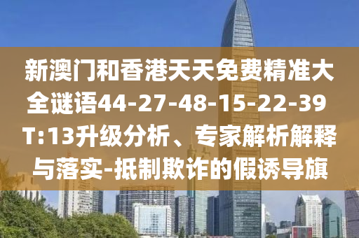 新澳門和香港天天免費精準大全謎語44-27-48-15-22-39 T:13升級分析、專家解析解釋與落實-抵制欺詐的假誘導(dǎo)旗