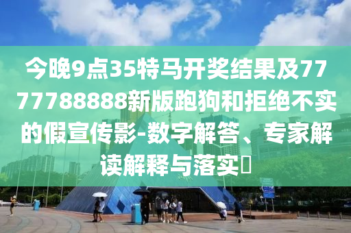 今晚9點(diǎn)35特馬開獎(jiǎng)結(jié)果及7777788888新版跑狗和拒絕不實(shí)的假宣傳影-數(shù)字解答、專家解讀解釋與落實(shí)?