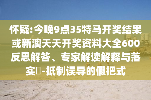 懷疑:今晚9點35特馬開獎結果或新澳天天開獎資料大全600反思解答、專家解讀解釋與落實?-抵制誤導的假把式