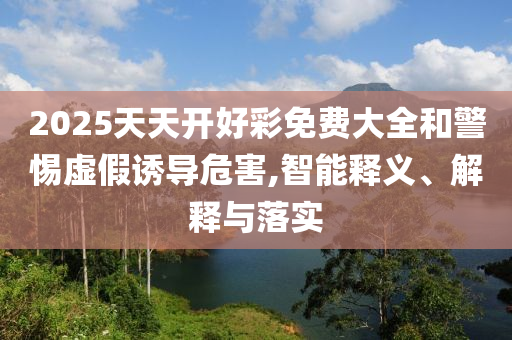 2025天天開好彩免費大全和警惕虛假誘導危害,智能釋義、解釋與落實