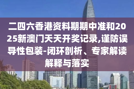二四六香港資料期期中準和2025新澳門天天開獎記錄,謹防誤導(dǎo)性包裝-閉環(huán)剖析、專家解讀解釋與落實