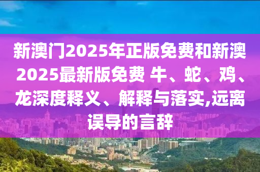 新澳門2025年正版免費和新澳2025最新版免費 牛、蛇、雞、龍深度釋義、解釋與落實,遠離誤導的言辭