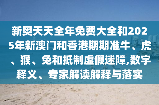 新奧天天全年免費大全和2025年新澳門和香港期期準牛、虎、猴、兔和抵制虛假迷障,數字釋義、專家解讀解釋與落實