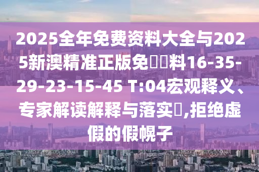 2025全年免費資料大全與2025新澳精準正版免費資料16-35-29-23-15-45 T:04宏觀釋義、專家解讀解釋與落實?,拒絕虛假的假幌子