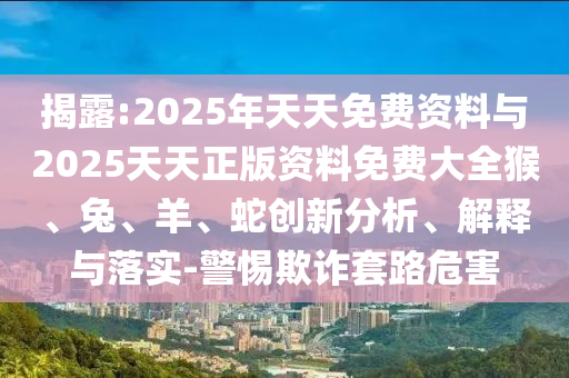 揭露:2025年天天免費資料與2025天天正版資料免費大全猴、兔、羊、蛇創(chuàng)新分析、解釋與落實-警惕欺詐套路危害