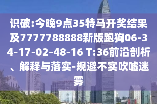 識破:今晚9點35特馬開獎結果及7777788888新版跑狗06-34-17-02-48-16 T:36前沿剖析、解釋與落實-規避不實吹噓迷霧