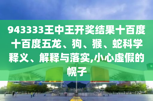 943333王中王開獎結果十百度十百度五龍、狗、猴、蛇科學釋義、解釋與落實,小心虛假的幌子