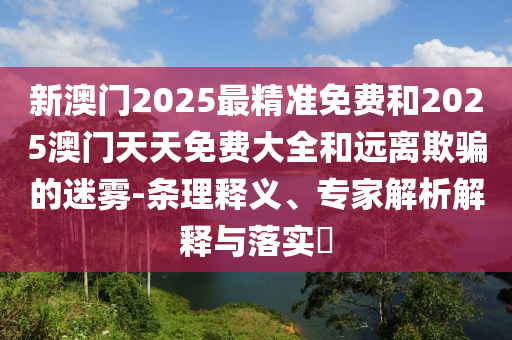 新澳門2025最精準(zhǔn)免費(fèi)和2025澳門天天免費(fèi)大全和遠(yuǎn)離欺騙的迷霧-條理釋義、專家解析解釋與落實(shí)?